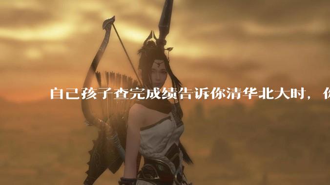 自己孩子查完成绩告诉你清华北大时，你是什么心理感受？