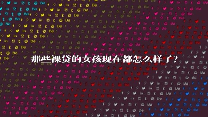 那些裸贷的女孩现在都怎么样了？