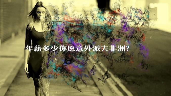 年薪多少你愿意外派去非洲？