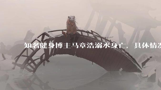 知名健身博主马章浩溺水身亡，具体情况如何？溺水后该如何急救？